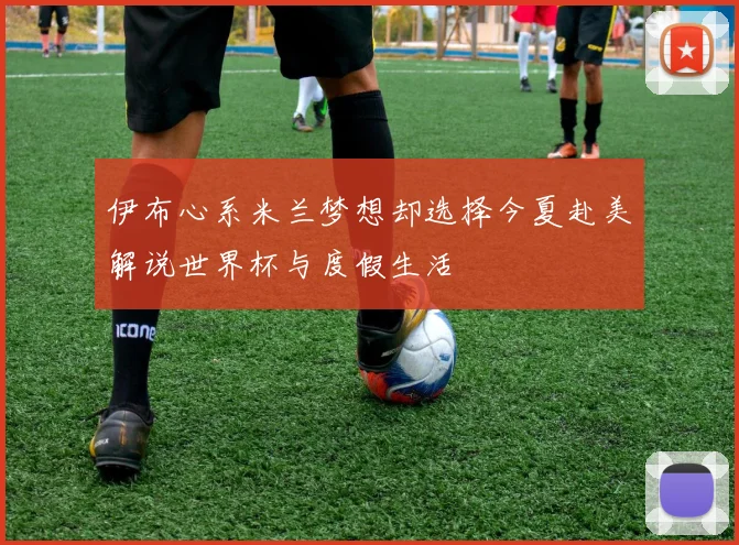 伊布心系米兰梦想却选择今夏赴美解说世界杯与度假生活