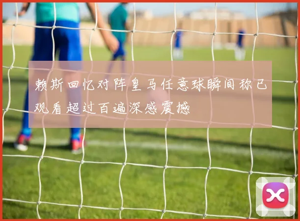 赖斯回忆对阵皇马任意球瞬间称已观看超过百遍深感震撼