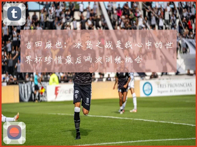 吉田麻也：冰岛之战是我心中的世界杯珍惜最后两次训练机会