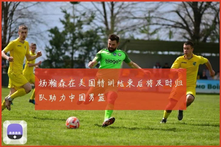 杨瀚森在美国特训结束后将及时归队助力中国男篮