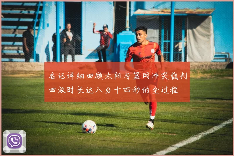 名记详细回顾太阳与篮网冲突裁判回放时长达八分十四秒的全过程