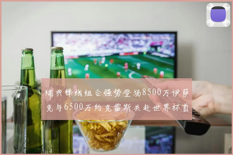 瑞典锋线组合强势登场8500万伊萨克与6500万约克雷斯共赴世界杯首秀