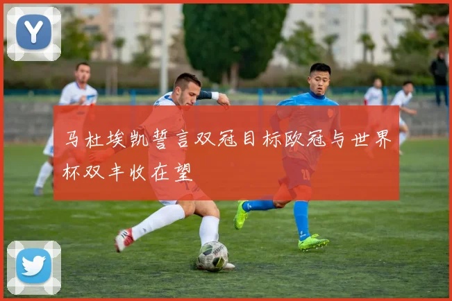 马杜埃凯誓言双冠目标欧冠与世界杯双丰收在望