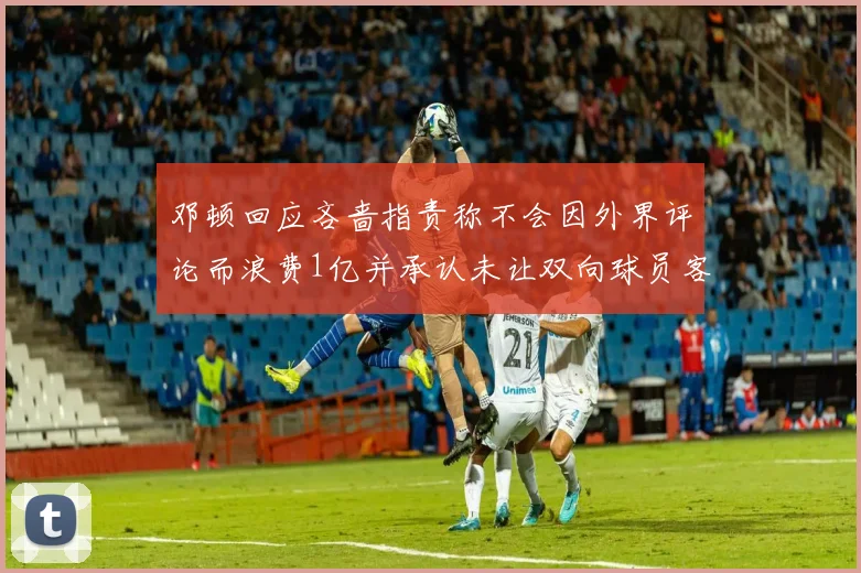 邓顿回应吝啬指责称不会因外界评论而浪费1亿并承认未让双向球员客场是失误