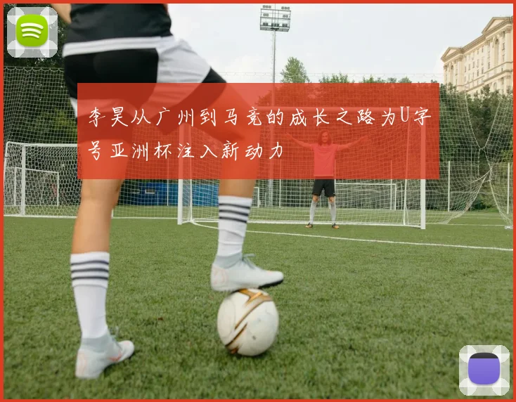 李昊从广州到马竞的成长之路为U字号亚洲杯注入新动力