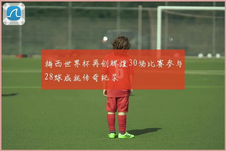 梅西世界杯再创辉煌30场比赛参与28球成就传奇纪录
