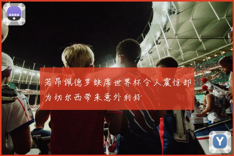 若昂佩德罗缺席世界杯令人震惊却为切尔西带来意外利好