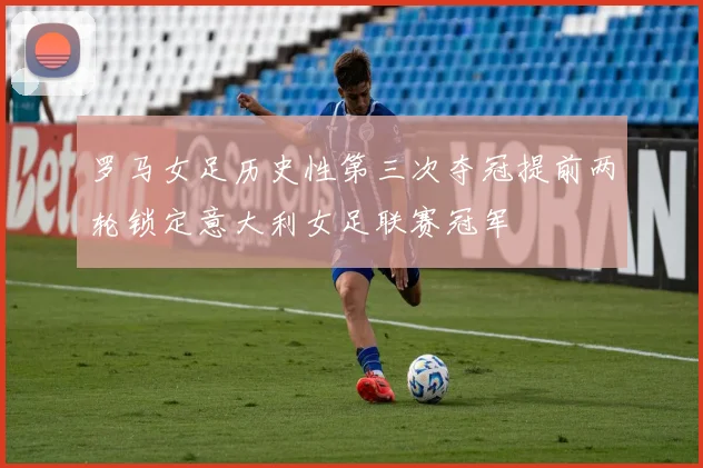 罗马女足历史性第三次夺冠提前两轮锁定意大利女足联赛冠军