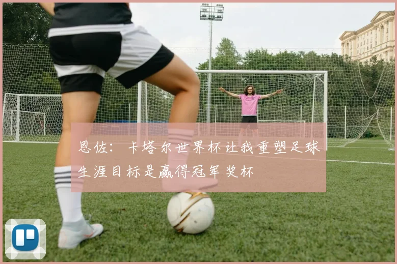 恩佐：卡塔尔世界杯让我重塑足球生涯目标是赢得冠军奖杯
