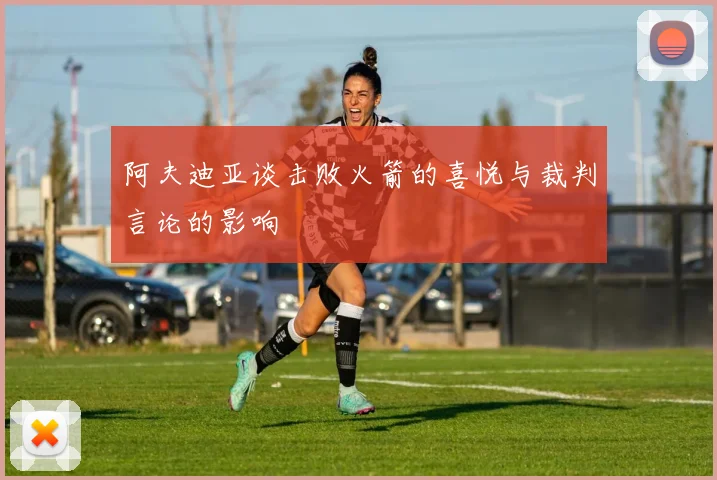 阿夫迪亚谈击败火箭的喜悦与裁判言论的影响