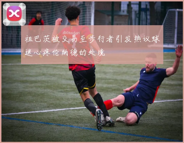 祖巴茨被交易至步行者引发热议球迷心疼伦纳德的处境