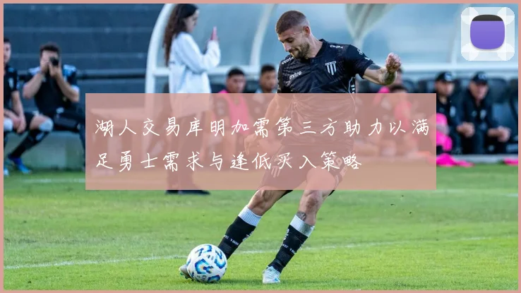 湖人交易库明加需第三方助力以满足勇士需求与逢低买入策略