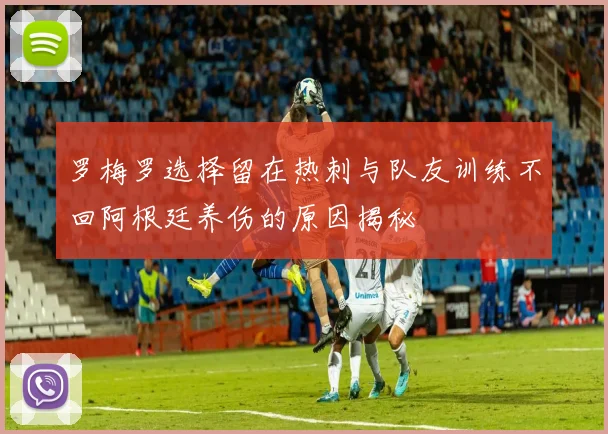 罗梅罗选择留在热刺与队友训练不回阿根廷养伤的原因揭秘
