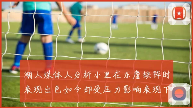 湖人媒体人分析小里在东詹缺阵时表现出色如今却受压力影响表现下滑