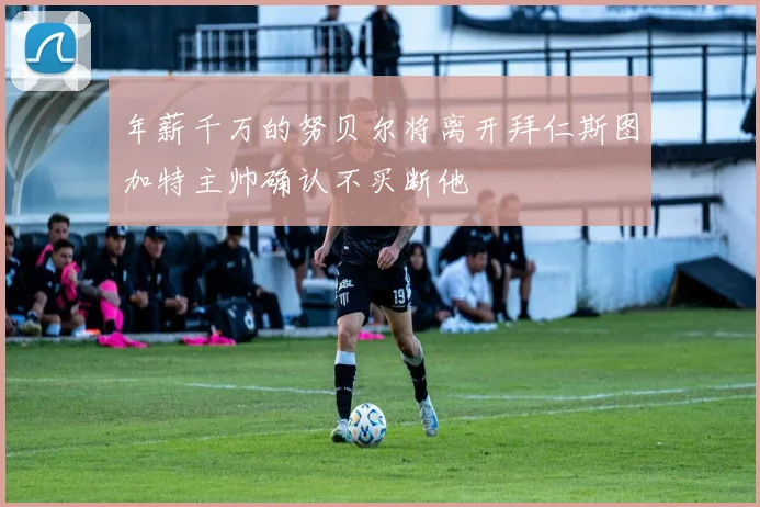 年薪千万的努贝尔将离开拜仁斯图加特主帅确认不买断他
