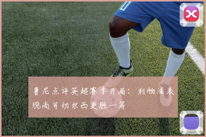 鲁尼点评英超赛季开局：利物浦表现尚可切尔西更胜一筹