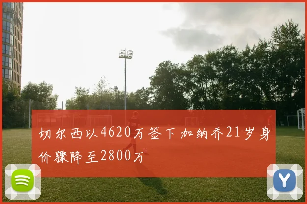 切尔西以4620万签下加纳乔21岁身价骤降至2800万