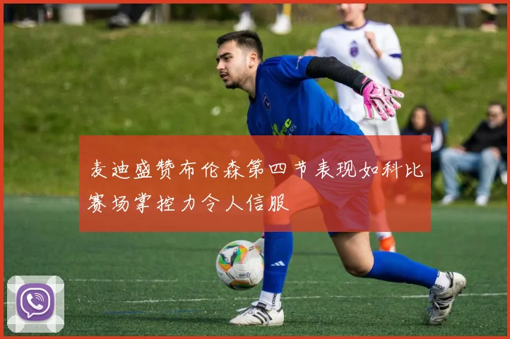 麦迪盛赞布伦森第四节表现如科比赛场掌控力令人信服