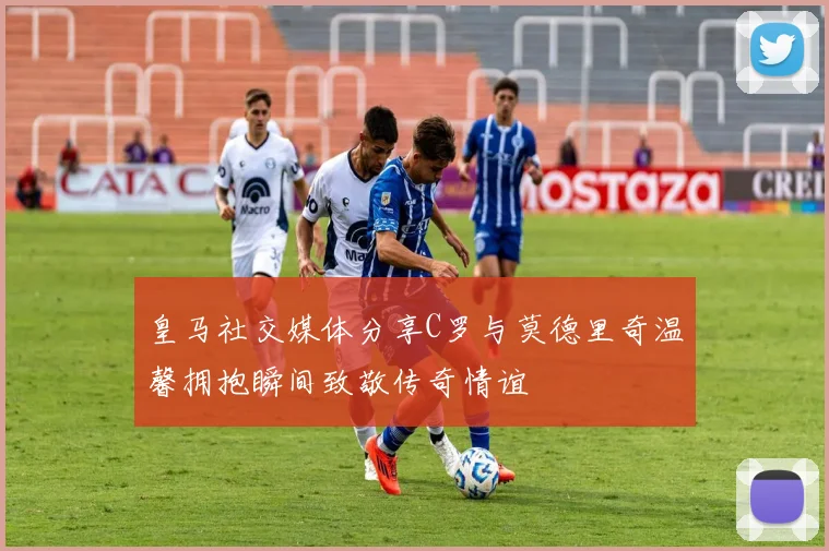 皇马社交媒体分享C罗与莫德里奇温馨拥抱瞬间致敬传奇情谊